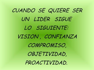 CUANDO SE QUIERE SER
UN LIDER SIGUE
LO SIGUIENTE:
VISION , CONFIANZA
COMPROMISO,
OBJETIVIDAD,
PROACTIVIDAD.
 
