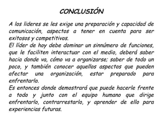CONCLUSIÓN
A los lideres se les exige una preparación y capacidad de
comunicación, aspectos a tener en cuenta para ser
exitosos y competitivos.
El líder de hoy debe dominar un sinnúmero de funciones,
que le faciliten interactuar con el medio, deberá saber
hacia donde va, cómo va a organizarse; saber de todo un
poco, y también conocer aquellos aspectos que pueden
afectar una organización, estar preparado para
enfrentarlo.
Es entonces donde demostrará que puede hacerle frente
a todo y junto con el equipo humano que dirige
enfrentarlo, contrarrestarlo, y aprender de ello para
experiencias futuras.
 
