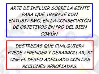 ARTE DE INFLUIR SOBRE LA GENTE
PARA QUE TRABAJE CON
ENTUSIASMO, EN LA CONSECUCIÓN
DE OBJETIVOS EN PRO DEL BIEN
COMÚN
DESTREZAS QUE CUALQUIERA
PUEDE APRENDER Y DESARROLLAR, SI
UNE EL DESEO ADECUADO CON LAS
ACCIONES APROPIADAS.
 