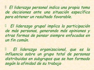  El liderazgo personal indica una propia toma
de decisiones ante una situación específica
para obtener un resultado favorable.
 El liderazgo grupal implica la participación
de más personas, generando más opiniones y
otras formas de pensar siempre enfocadas en
un fin común.
 El liderazgo organizacional, que es la
influencia sobre un grupo total de personas
distribuidas en subgrupos que se han formado
según la afinidad de su trabajo
 