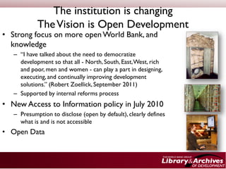 The institution is changing
            The Vision is Open Development
• Strong focus on more open World Bank, and
  knowledge
   – “I have talked about the need to democratize
     development so that all - North, South, East, West, rich
     and poor, men and women - can play a part in designing,
     executing, and continually improving development
     solutions.” (Robert Zoellick, September 2011)
   – Supported by internal reforms process
• New Access to Information policy in July 2010
   – Presumption to disclose (open by default), clearly defines
     what is and is not accessible
• Open Data
 
