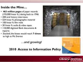 Inside the Mine…
• 463 million pages of paper records
  (193,000 linear ft.) dating back to 1946
• 200 oral history interviews
• 524 linear ft. photographic material
• 100 linear ft. film reels
• 30 linear ft. audio & video tapes
• 110,000 digitized Bank documents &
  reports
• Stacked, the boxes would reach 7 times
   as high as Mt. Everest

                     …and growing!

        2010 Access to Information Policy
 