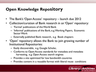 Open Knowledge Repository

• The Bank’s ‘Open Access’ repository – launch due 2012
• Collection/curation of Bank research in an ‘Open’ repository:
   – ‘Formal’ publications of the World Bank
   – ‘Informal’ publications of the Bank, e.g. Working Papers, Economic
     Sector Work
   – Externally published Bank research, e.g. Book chapters
• ‘Open’ repository allows the Bank to join growing number of
  Institutional Repositories:
   – Easily discoverable, e.g. Google Scholar,
   – Conforms to Open Access standards for metadata and metadata
       harvesting, e.g. Open Access search engines
   – Provides a site optimized for low bandwidth countries
   – Provides content in a reusable format with liberal reuse conditions
 