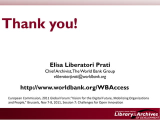 Thank you!

                            Elisa Liberatori Prati
                        Chief Archivist, The World Bank Group
                            eliberatoriprati@worldbank.org

        http://www.worldbank.org/WBAccess
European Commission, 2011 Global Forum:"Vision for the Digital Future, Mobilizing Organizations
and People,” Brussels, Nov 7-8, 2011, Session 7: Challenges for Open Innovation
 