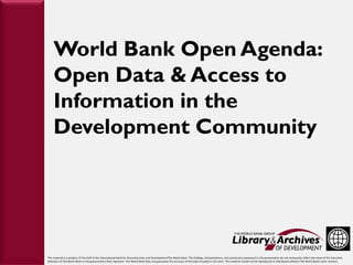 World Bank Open Agenda:
               Open Data & Access to
               Information in the
               Development Community
European




           This material is a product of the staff of the International Bank for Reconstruction and Development/The World Bank. The findings, interpretations, and conclusions expressed in this presentation do not necessarily reflect the views of the Executive
           Directors of The World Bank or the governments they represent. The World Bank does not guarantee the accuracy of the data included in this work. This material should not be reproduced or distributed without The World Bank's prior consent.
 