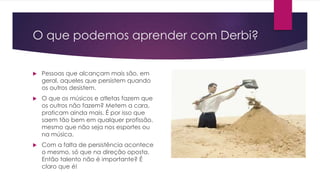 O que podemos aprender com Derbi?
 Pessoas que alcançam mais são, em
geral, aqueles que persistem quando
os outros desistem.
 O que os músicos e atletas fazem que
os outros não fazem? Metem a cara,
praticam ainda mais. É por isso que
saem tão bem em qualquer profissão,
mesmo que não seja nos esportes ou
na música.
 Com a falta de persistência acontece
o mesmo, só que na direção oposta.
Então talento não é importante? É
claro que é!
 