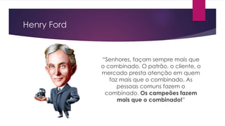 Henry Ford
“Senhores, façam sempre mais que
o combinado. O patrão, o cliente, o
mercado presta atenção em quem
faz mais que o combinado. As
pessoas comuns fazem o
combinado. Os campeões fazem
mais que o combinado!”
 
