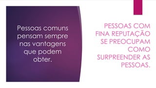 Pessoas comuns
pensam sempre
nas vantagens
que podem
obter.
PESSOAS COM
FINA REPUTAÇÃO
SE PREOCUPAM
COMO
SURPREENDER AS
PESSOAS.
 