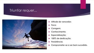 Triunfar requer...
 Atitude de vencedor;
 Foco;
 Coragem;
 Conhecimento;
 Especialização;
 100% de dedicação;
 Persistência;
 Comprometer-se a ser bem sucedido.
 