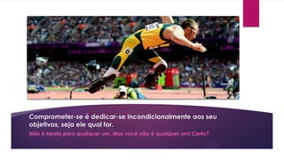 Comprometer-se é dedicar-se incondicionalmente aos seu
objetivos, seja ele qual for.
Não é tarefa para qualquer um. Mas você não é qualquer um! Certo?
 