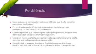 Persistência
 Fazer mais que o combinado implica persistência, que é o fio condutor
que une os triunfadores.
 É a qualidade que te dá disposição para ir em frente apesar dos
problemas, do desânimo ou da indiferença.
 Conhece pessoas que são boas para dar o pontapé inicial, mas são ruins
de finalização? Talvez você também seja assim.
 Tenha em mente, portanto, que sempre vale a pena terminar uma tarefa,
nem que seja pelo prazer de vê-la concluída.
 Persistência é o segredo, é a chave, é o hábito que você terá que
praticar todos os dias, a fim de alcançar seus objetivos com qualidade.
 
