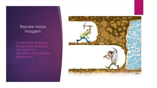 Repare nessa
imagem
O que faltou para que
ele pudesse alcançar
seu objetivo e
descobrir uma mina de
diamantes?
 