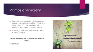 Vamos aprimorar?
 Pare por um momento a leitura desse
slide e abra o texto em PDF “Cave um
metro a mais”, que também foi
enviado em anexo para seu e-mail.
 Conheça a história verídica de Derbi
e saiba porque...
“Tudo depende de se cavar um metro a
mais”.
Boa leitura!
 