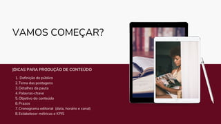 VAMOS COMEÇAR?
Definição do público
Tema das postagens
Detalhes da pauta
Palavras-chave
Objetivo do conteúdo
Prazos
Cronograma editorial (data, horário e canal)
Estabelecer métricas e KPIS
1.
2.
3.
4.
5.
6.
7.
8.
|DICAS PARA PRODUÇÃO DE CONTEÚDO
 