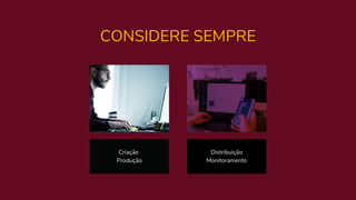 CONSIDERE SEMPRE
Criação
Produção
Distribuição
Monitoramento
 