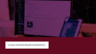 OU SEJA, CONTEÚDO REQUER PLANEJAMENTO!
 