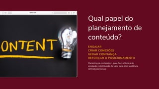 Qual papel do
planejamento de
conteúdo?
Marketing de conteúdo é , para Rez, a técnica de
produção e distribuição de valor para atrair audiência
definida (personas)
ENGAJAR
CRIAR CONEXÕES
GERAR CONFIANÇA
REFORÇAR O POSICIONAMENTO
 