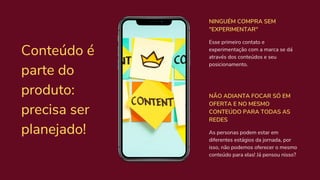 Conteúdo é
parte do
produto:
precisa ser
planejado! As personas podem estar em
diferentes estágios da jornada, por
isso, não podemos oferecer o mesmo
conteúdo para elas! Já pensou nisso?
NÃO ADIANTA FOCAR SÓ EM
OFERTA E NO MESMO
CONTEÚDO PARA TODAS AS
REDES
Esse primeiro contato e
experimentação com a marca se dá
através dos conteúdos e seu
posicionamento.
NINGUÉM COMPRA SEM
"EXPERIMENTAR"
 