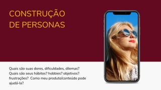 Quais são suas dores, dificuldades, dilemas?
Quais são seus hábitos? hobbies? objetivos?
frustrações? Como meu produto/conteúdo pode
ajudá-la?
CONSTRUÇÃO
DE PERSONAS
 