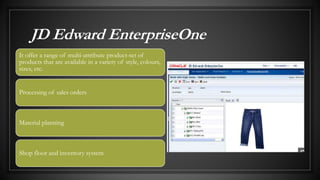 JD Edward EnterpriseOne
It offer a range of multi-attribute product-set of
products that are available in a variety of style, colours,
sizes, etc.
Processing of sales orders
Material planning
Shop floor and inventory system
 