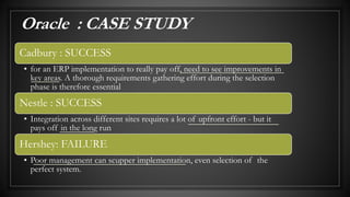 Cadbury : SUCCESS
• for an ERP implementation to really pay off, need to see improvements in
key areas. A thorough requirements gathering effort during the selection
phase is therefore essential
Nestle : SUCCESS
• Integration across different sites requires a lot of upfront effort - but it
pays off in the long run
Hershey: FAILURE
• Poor management can scupper implementation, even selection of the
perfect system.
Oracle : CASE STUDY
 