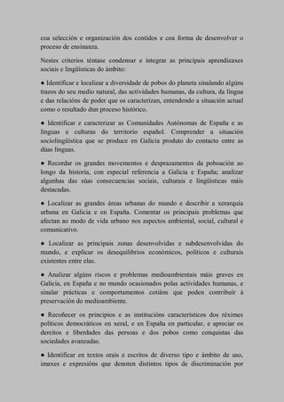 coa selección e organización dos contidos e coa forma de desenvolver o
proceso de ensinanza.
Nestes criterios téntase condensar e integrar as principais aprendizaxes
sociais e lingüísticas do ámbito:
● Identificar e localizar a diversidade de pobos do planeta sinalando algúns
trazos do seu medio natural, das actividades humanas, da cultura, da lingua
e das relacións de poder que os caracterizan, entendendo a situación actual
como o resultado dun proceso histórico.
● Identificar e caracterizar as Comunidades Autónomas de España e as
linguas e culturas do territorio español. Comprender a situación
sociolingüística que se produce en Galicia produto do contacto entre as
dúas linguas.
● Recordar os grandes movementos e desprazamentos da poboación ao
longo da historia, con especial referencia a Galicia e España; analizar
algunhas das súas consecuencias sociais, culturais e lingüísticas máis
destacadas.
● Localizar as grandes áreas urbanas do mundo e describir a xerarquía
urbana en Galicia e en España. Comentar os principais problemas que
afectan ao modo de vida urbano nos aspectos ambiental, social, cultural e
comunicativo.
● Localizar as principais zonas desenvolvidas e subdesenvolvidas do
mundo, e explicar os desequilibrios económicos, políticos e culturais
existentes entre elas.
● Analizar algúns riscos e problemas medioambientais máis graves en
Galicia, en España e no mundo ocasionados polas actividades humanas, e
sinalar prácticas e comportamentos cotiáns que poden contribuír á
preservación do medioambiente.
● Recoñecer os principios e as institucións característicos dos réximes
políticos democráticos en xeral, e en España en particular, e apreciar os
dereitos e liberdades das persoas e dos pobos como conquistas das
sociedades avanzadas.
● Identificar en textos orais e escritos de diverso tipo e ámbito de uso,
imaxes e expresións que denoten distintos tipos de discriminación por
 