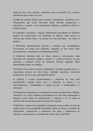 razón de raza, sexo, relixión, condición social ou cultural, etc., e buscar
alternativas que eviten o seu uso.
● Obter de distintas fontes (orais, escritas, cartográficas, estatísticas, etc.)
informacións que sexan relevantes desde distintas perspectivas e
intencións, e mostrar a súa comprensión mediante a paráfrase verbal e o
resumo escrito.
● Completar, contrastar e integrar informacións procedentes de distintos
medios de comunicación coa finalidade de elaborar unha síntese ou
informe que reflicta datos e os puntos de vista principais , así como as
propias.
● Identificar manifestacións literarias e artísticas que exemplifiquen
movementos ou estilos ben definidos, sinalando os seus trazos máis
característicos e valorando a súa dimensión estética.
● Establecer relacións entre as obras, autores e movementos máis
relevantes das literaturas galega e castelá e o contexto histórico no que
aparecen, e producir textos de intención literaria seguindo unhas
determinadas pautas ou modelos.
● Producir textos orais e escritos axustándose a un plano ou guión previo, e
respectando criterios de orde lóxica, claridade expositiva, corrección
gramatical e, de ser o caso, presentación gráfica.
● Analizar e avaliar acontecementos e situacións da vida cotiá
manifestando actitude crítica ante a violencia, os abusos e as
discriminacións, e defendendo os valores da paz, a solidariedade e a
tolerancia.
● Participar en situacións de comunicación colectiva (exposicións, debates,
coloquios, etc.) sobre cuestións problemáticas da vida cotiá empregando a
linguaxe como medio de comunicación, e respectar e ter en conta as
opinións dos demais para atopar solucións de consenso.
● Planificar e desenvolver algunha investigación sinxela sobre un tema de
ámbito local ou de actualidade abordando tarefas de busca e recolleita de
información, organización e tratamento dos datos e elaboración de
informes, comunicando os resultados de forma clara e intelixible.
 