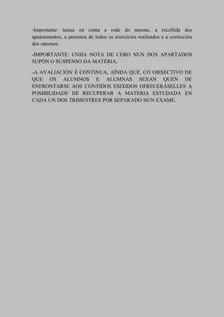 -Importante: terase en conta a orde do mesmo, a recollida dos
apuntamentos, a presenza de todos os exercicios realizados e a corrección
dos mesmos.
-IMPORTANTE: UNHA NOTA DE CERO NUN DOS APARTADOS
SUPÓN O SUSPENSO DA MATERIA.
-A AVALIACIÓN É CONTINUA, AÍNDA QUE, CO OBXECTIVO DE
QUE OS ALUMNOS E ALUMNAS SEXAN QUEN DE
ENFRONTARSE AOS CONTIDOS ESIXIDOS OFRECERÁSELLES A
POSIBILIDADE DE RECUPERAR A MATERIA ESTUDADA EN
CADA UN DOS TRIMESTRES POR SEPARADO NUN EXAME.
 