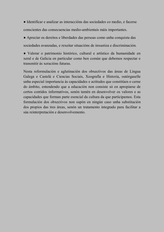 ● Identificar e analizar as interaccións das sociedades co medio, e facerse
conscientes das consecuencias medio-ambientais máis importantes.
● Apreciar os dereitos e liberdades das persoas como unha conquista das
sociedades avanzadas, e rexeitar situacións de inxustiza e discriminación.
● Valorar o patrimonio histórico, cultural e artístico da humanidade en
xeral e de Galicia en particular como ben común que debemos respectar e
transmitir ás xeracións futuras.
Nesta reformulación e aglutinación dos obxectivos das áreas de Lingua
Galega e Castelá e Ciencias Sociais, Xeografía e Historia, outórgaselle
unha especial importancia ás capacidades e actitudes que constitúen o cerne
do ámbito, entendendo que a educación non consiste só en apropiarse de
certos contidos informativos, senón tamén en desenvolver os valores e as
capacidades que forman parte esencial da cultura da que participamos. Esta
formulación dos obxectivos non supón en ningún caso unha substitución
dos propios das tres áreas, senón un tratamento integrado para facilitar a
súa reinterpretación e desenvolvemento.
 