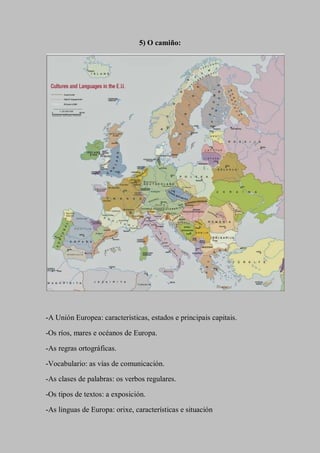 5) O camiño:
-A Unión Europea: características, estados e principais capitais.
-Os ríos, mares e océanos de Europa.
-As regras ortográficas.
-Vocabulario: as vías de comunicación.
-As clases de palabras: os verbos regulares.
-Os tipos de textos: a exposición.
-As linguas de Europa: orixe, características e situación
 