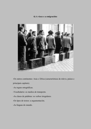 6) A viaxe e a emigración:
-Os outros continentes: Asia e África (características de relevo, países e
principais capitais).
-As regras ortográficas.
-Vocabulario: os medios de transporte.
-As clases de palabras: os verbos irregulares.
-Os tipos de textos: a argumentación.
-As linguas do mundo.
 