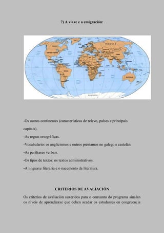 7) A viaxe e a emigración:
-Os outros continentes (características de relevo, países e principais
capitais).
-As regras ortográficas.
-Vocabulario: os anglicismos e outros préstamos no galego e castelán.
-As perífrases verbais.
-Os tipos de textos: os textos administrativos.
-A linguaxe literaria e o nacemento da literatura.
CRITERIOS DE AVALIACIÓN
Os criterios de avaliación suxeridos para o conxunto do programa sinalan
os niveis de aprendizaxe que deben acadar os estudantes en congruencia
 