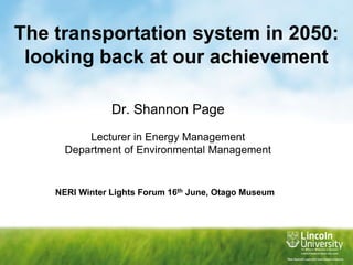 The transportation system in 2050: looking back at our achievement Dr. Shannon Page Lecturer in Energy Management Department of Environmental Management NERI Winter Lights Forum 16th June, Otago Museum 