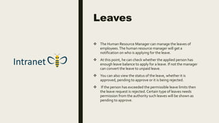 Leaves
 The Human Resource Manager can manage the leaves of
employees.The human resource manager will get a
notification on who is applying for the leave.
 At this point, he can check whether the applied person has
enough leave balance to apply for a leave. If not the manager
can convert the leave to unpaid leave.
 You can also view the status of the leave, whether it is
approved, pending to approve or it is being rejected.
 If the person has exceeded the permissible leave limits then
the leave request is rejected. Certain type of leaves needs
permission from the authority such leaves will be shown as
pending to approve.
 