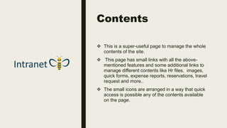 Contents
 This is a super-useful page to manage the whole
contents of the site.
 This page has small links with all the above-
mentioned features and some additional links to
manage different contents like Hr files, images,
quick forms, expense reports, reservations, travel
request and more..
 The small icons are arranged in a way that quick
access is possible any of the contents available
on the page.
 