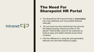 The Need For
Sharepoint HR Portal
 The SharePoint HR Intranet Portal in Intranetbee
has 9 top attributes and uncountable features
internally.
 Do you know how the intranet bee has become
the fastest growing intranet provider on the
planet? Internet Bee cares for its customers to
build an easy and stable intranet across there
company.
 Feel the difference in using the next-generation
features and ultra-fast loading of pages.
 