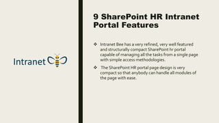 9 SharePoint HR Intranet
Portal Features
 Intranet Bee has a very refined, very well featured
and structurally compact SharePoint hr portal
capable of managing all the tasks from a single page
with simple access methodologies.
 The SharePoint HR portal page design is very
compact so that anybody can handle all modules of
the page with ease.
 