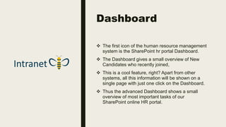 Dashboard
 The first icon of the human resource management
system is the SharePoint hr portal Dashboard.
 The Dashboard gives a small overview of New
Candidates who recently joined,
 This is a cool feature, right? Apart from other
systems, all this information will be shown on a
single page with just one click on the Dashboard.
 Thus the advanced Dashboard shows a small
overview of most important tasks of our
SharePoint online HR portal.
 