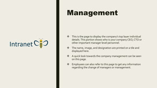 Management
 This is the page to display the company’s top layer individual
details.This portion shows who is your company CEO,CTO or
other important manager level personnel.
 The name, image, and designation are printed on a tile and
displayed here.
 A quick look towards the company management can be seen
on this page.
 Employees can also refer to this page to get any information
regarding the change of managers or management.
 