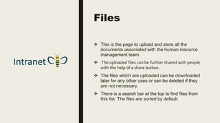 Files
 This is the page to upload and store all the
documents associated with the human resource
management team.
 The uploaded files can be further shared with people
with the help of a share button.
 The files which are uploaded can be downloaded
later for any other uses or can be deleted if they
are not necessary.
 There is a search bar at the top to find files from
this list. The files are sorted by default.
 