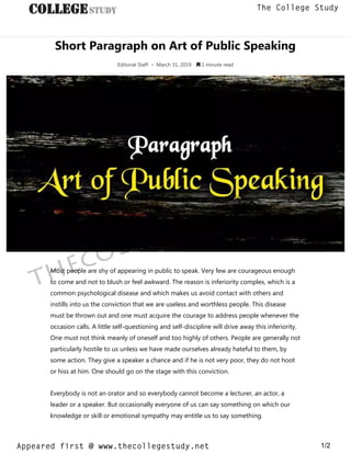 Short Paragraph on Art of Public Speaking
Editorial Staff • March 31, 2019  1 minute read
Most people are shy of appearing in public to speak. Very few are courageous enough
to come and not to blush or feel awkward. The reason is inferiority complex, which is a
common psychological disease and which makes us avoid contact with others and
instills into us the conviction that we are useless and worthless people. This disease
must be thrown out and one must acquire the courage to address people whenever the
occasion calls. A little self-questioning and self-discipline will drive away this inferiority.
One must not think meanly of oneself and too highly of others. People are generally not
particularly hostile to us unless we have made ourselves already hateful to them, by
some action. They give a speaker a chance and if he is not very poor, they do not hoot
or hiss at him. One should go on the stage with this conviction.
Everybody is not an orator and so everybody cannot become a lecturer, an actor, a
leader or a speaker. But occasionally everyone of us can say something on which our
knowledge or skill or emotional sympathy may entitle us to say something.
thecollegestudy.net
1/2
The College Study
Appeared first @ www.thecollegestudy.net
https://w
w
w
.thecollegestudy.net/
 