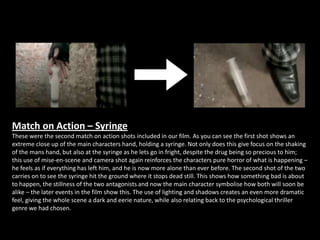 Match on Action – Syringe
These were the second match on action shots included in our film. As you can see the first shot shows an
extreme close up of the main characters hand, holding a syringe. Not only does this give focus on the shaking
of the mans hand, but also at the syringe as he lets go in fright, despite the drug being so precious to him;
this use of mise-en-scene and camera shot again reinforces the characters pure horror of what is happening –
he feels as if everything has left him, and he is now more alone than ever before. The second shot of the two
carries on to see the syringe hit the ground where it stops dead still. This shows how something bad is about
to happen, the stillness of the two antagonists and now the main character symbolise how both will soon be
alike – the later events in the film show this. The use of lighting and shadows creates an even more dramatic
feel, giving the whole scene a dark and eerie nature, while also relating back to the psychological thriller
genre we had chosen.
 