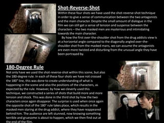 Shot-Reverse-Shot
                                     Within these four shots we have used the shot-reverse-shot technique
                                     in order to give a sense of communication between the two antagonists
                                     and the main character. Despite the small amount of dialogue in the
                                     film we can still get a sense of tension and suspense between the
                                     characters – the two masked men are mysterious and intimidating
                                     towards the main character.
                                        By how the first over-the-shoulder shot from the drug addicts view is
                                     at a horizontal angle compared to the diagonally angled over-the-
                                     shoulder shot from the masked mans, we can assume the antagonists
                                     are even more twisted and disturbing from the unusual angle they have
                                     been portrayed by.



180-Degree Rule
Not only have we used the shot-reverse-shot within this scene, but also
the 180-degree rule. In each of these four shots we have not crossed
the 180° line, this was done to create understanding of what is
happening in the scene and also the positions of the characters, as
expected by the rule. However, by how we cleverly used this
technique, we constructed a series of shots that build more and more
tension and shock. This was done in the third shot by how the two
characters once again disappear. The surprise is used when once again
the opposite shot of the 180° rule takes place, which results in the
masked men staring at the drug addict, where they have reappeared
behind him. The audience are left stunned, now knowing something
terrible and gruesome is about to happen, which we then find out at
the end of the film.
 