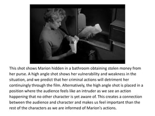 This shot shows Marion hidden in a bathroom obtaining stolen money from
her purse. A high angle shot shows her vulnerability and weakness in the
situation, and we predict that her criminal actions will detriment her
continuingly through the film. Alternatively, the high angle shot is placed in a
position where the audience feels like an intruder as we see an action
happening that no other character is yet aware of. This creates a connection
between the audience and character and makes us feel important than the
rest of the characters as we are informed of Marion's actions.
 