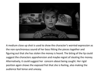 A medium close up shot is used to show the character’s worried expression as
the non-synchronous sound of her boss fitting the pieces together and
figuring out that she has stolen the money is heard. The biting of the lip could
suggest the characters apprehension and maybe regret of stealing the money.
Alternatively, it could suggest her concern about being caught. Her rigid
position again shows the exposed fret that she is feeling, also making the
audience feel tense and uneasy.
 
