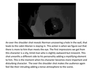 An over the shoulder shot reveals Norman uncovering a hole in the wall, that
leads to the cabin Marion is staying in. This action is when we figure out that
there is more to him than meets the eye. The first impressions we get from
this character is a shy, timid man who is slightly awkward but innocent. This
shot unearths a different side to his personality adding a mystifying element
to him. This is the moment when his character becomes more important and
disturbing character. The over the shoulder shot makes the audience again
feel like their intruding adding a tense atmosphere to the scene.
 