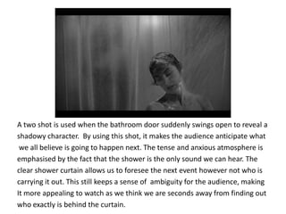 A two shot is used when the bathroom door suddenly swings open to reveal a
shadowy character. By using this shot, it makes the audience anticipate what
 we all believe is going to happen next. The tense and anxious atmosphere is
emphasised by the fact that the shower is the only sound we can hear. The
clear shower curtain allows us to foresee the next event however not who is
carrying it out. This still keeps a sense of ambiguity for the audience, making
It more appealing to watch as we think we are seconds away from finding out
who exactly is behind the curtain.
 
