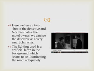 
 Here we have a two
  shot of the detective and
  Norman Bates, the
  motel owner, we can see
  the detective as a very
  smart character.
 The lighting used is a
  artificial lamp in the
  background which
  seems to be illuminating
  the room adequately
 