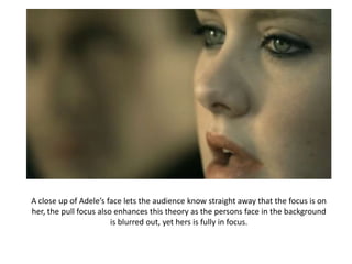 A close up of Adele’s face lets the audience know straight away that the focus is on
her, the pull focus also enhances this theory as the persons face in the background
                        is blurred out, yet hers is fully in focus.
 