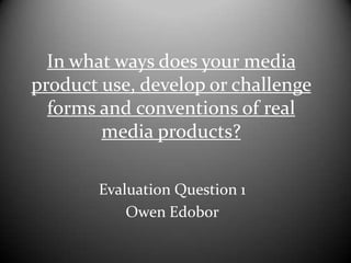 In what ways does your media
product use, develop or challenge
forms and conventions of real
media products?
Evaluation Question 1
Owen Edobor

 